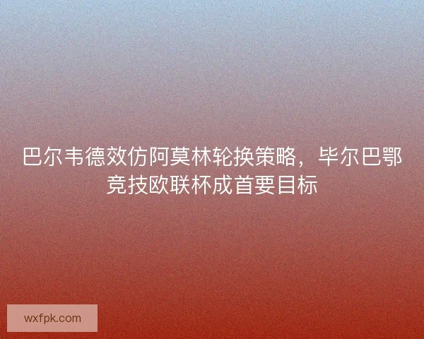 巴尔韦德效仿阿莫林轮换策略，毕尔巴鄂竞技欧联杯成首要目标
