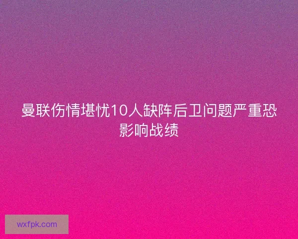 曼联伤情堪忧10人缺阵后卫问题严重恐影响战绩