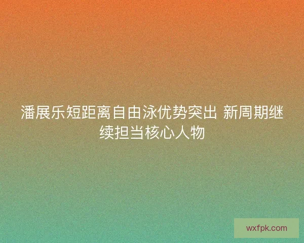 潘展乐短距离自由泳优势突出 新周期继续担当核心人物