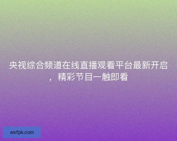央视综合频道在线直播观看平台最新开启，精彩节目一触即看